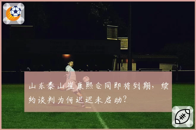山东泰山崔康熙合同即将到期，续约谈判为何迟迟未启动？
