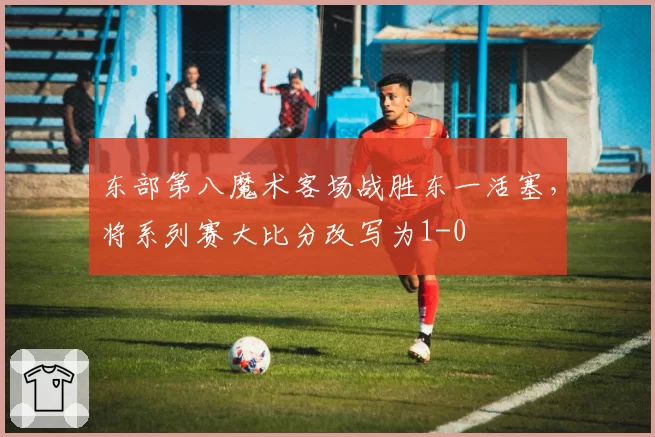 东部第八魔术客场战胜东一活塞,将系列赛大比分改写为1-0