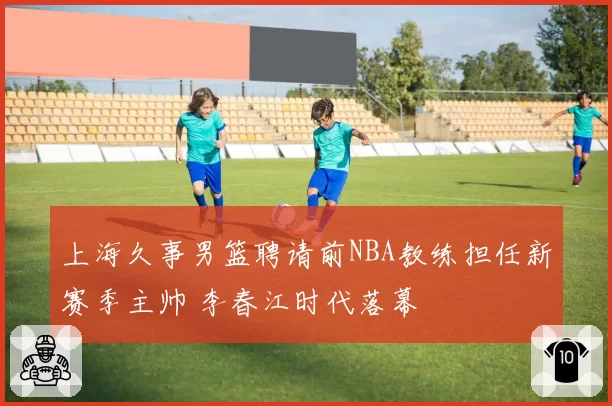 上海久事男篮聘请前NBA教练担任新赛季主帅 李春江时代落幕