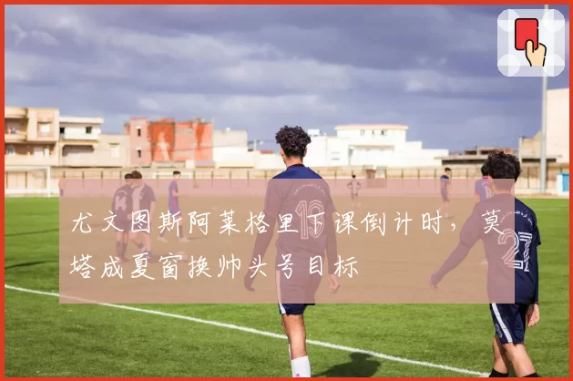 尤文图斯阿莱格里下课倒计时，莫塔成夏窗换帅头号目标