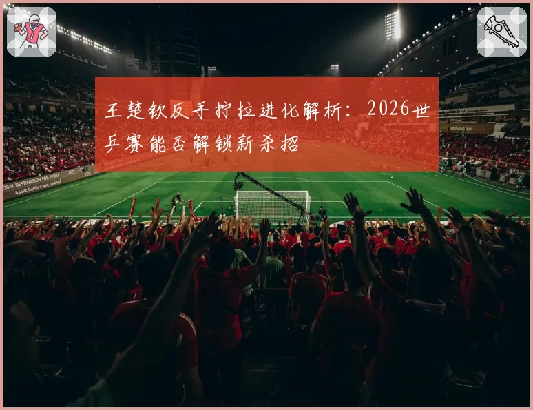 王楚钦反手拧拉进化解析:2026世乒赛能否解锁新杀招