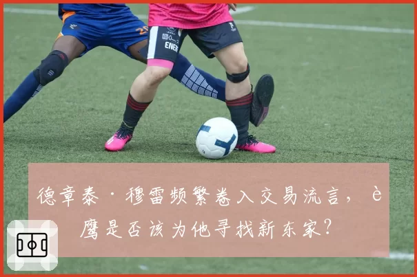 德章泰·穆雷频繁卷入交易流言，老鹰是否该为他寻找新东家？