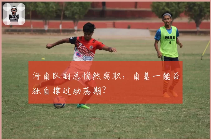 河南队副总悄然离职,南基一能否独自撑过动荡期?