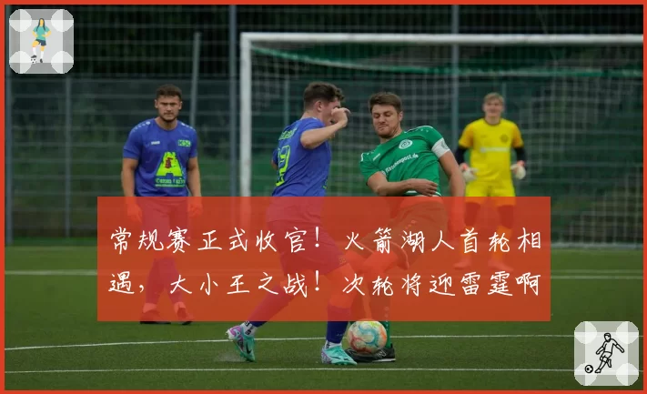 常规赛正式收官！火箭湖人首轮相遇，大小王之战！次轮将迎雷霆啊