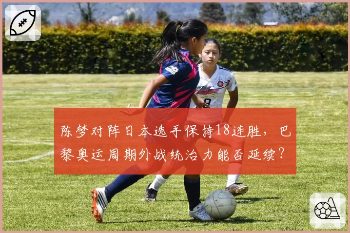 陈梦对阵日本选手保持18连胜,巴黎奥运周期外战统治力能否延续?