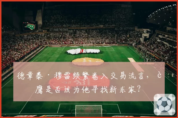 德章泰·穆雷频繁卷入交易流言，老鹰是否该为他寻找新东家？