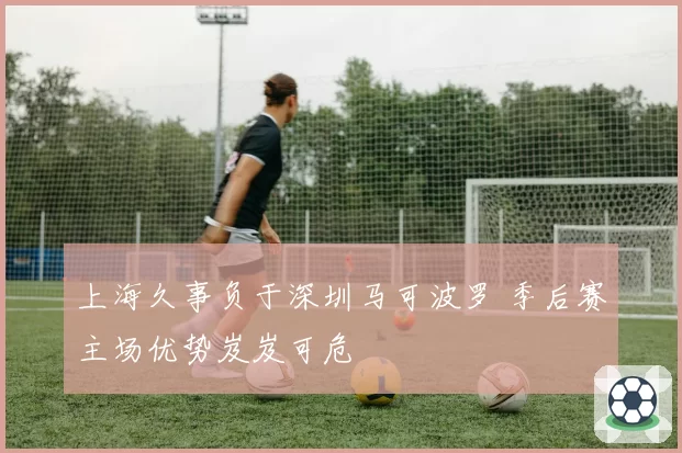 上海久事负于深圳马可波罗 季后赛主场优势岌岌可危