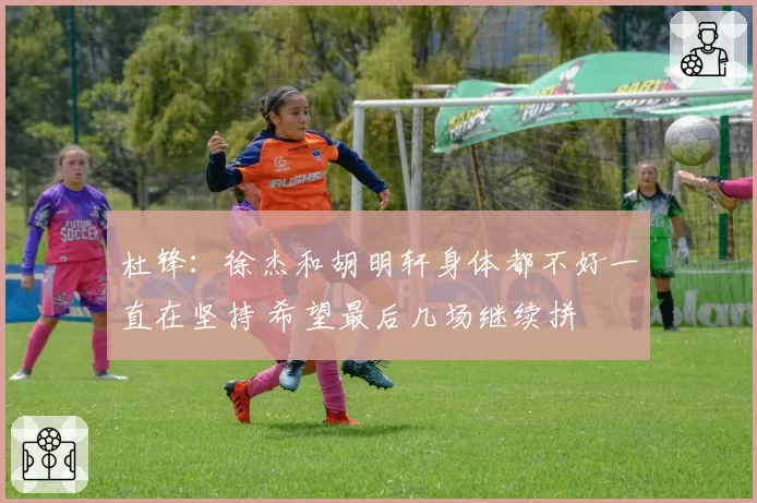 杜锋：徐杰和胡明轩身体都不好一直在坚持 希望最后几场继续拼