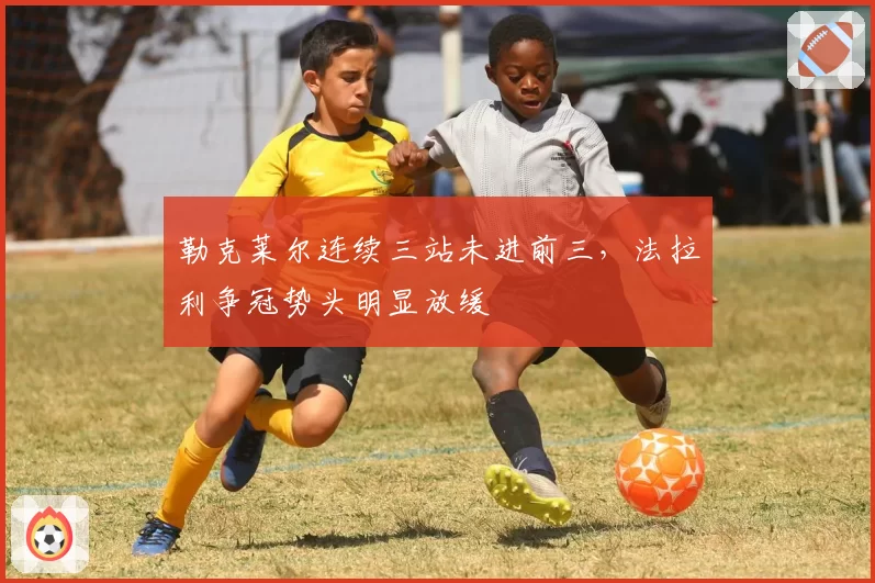 勒克莱尔连续三站未进前三，法拉利争冠势头明显放缓