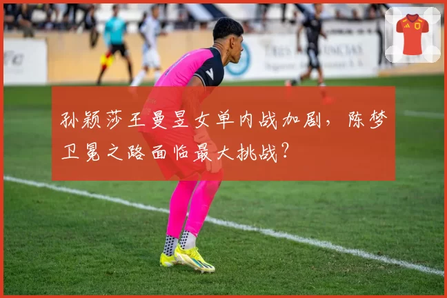 孙颖莎王曼昱女单内战加剧，陈梦卫冕之路面临最大挑战？