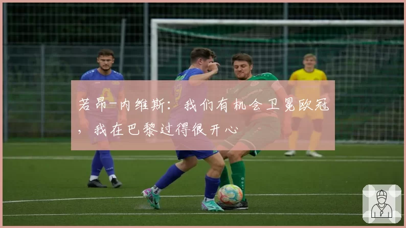 若昂-内维斯:我们有机会卫冕欧冠,我在巴黎过得很开心