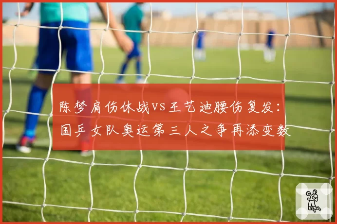 陈梦肩伤休战vs王艺迪腰伤复发:国乒女队奥运第三人之争再添变数