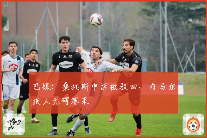 巴媒:桑托斯申诉被驳回,内马尔换人无碍赛果