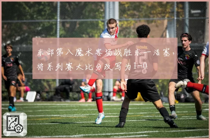 东部第八魔术客场战胜东一活塞,将系列赛大比分改写为1-0
