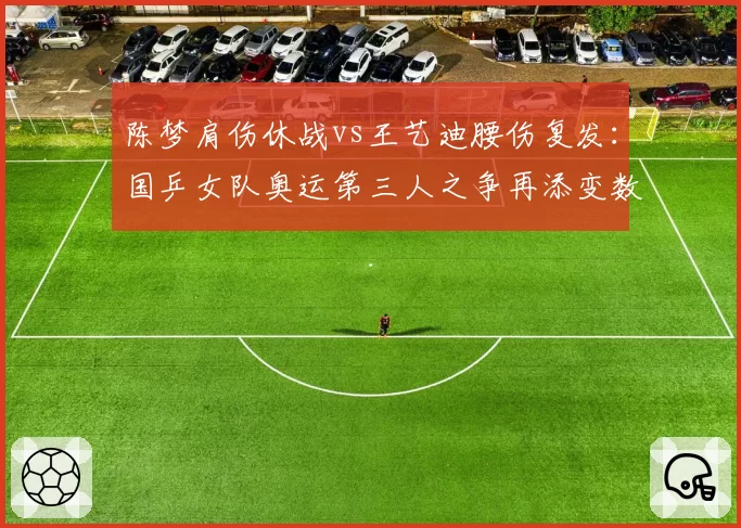 陈梦肩伤休战vs王艺迪腰伤复发：国乒女队奥运第三人之争再添变数