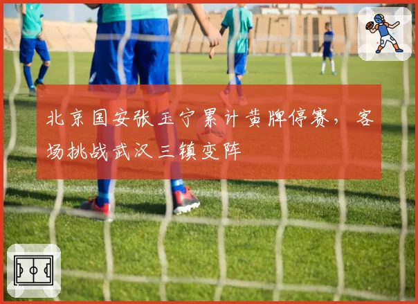 北京国安张玉宁累计黄牌停赛,客场挑战武汉三镇变阵