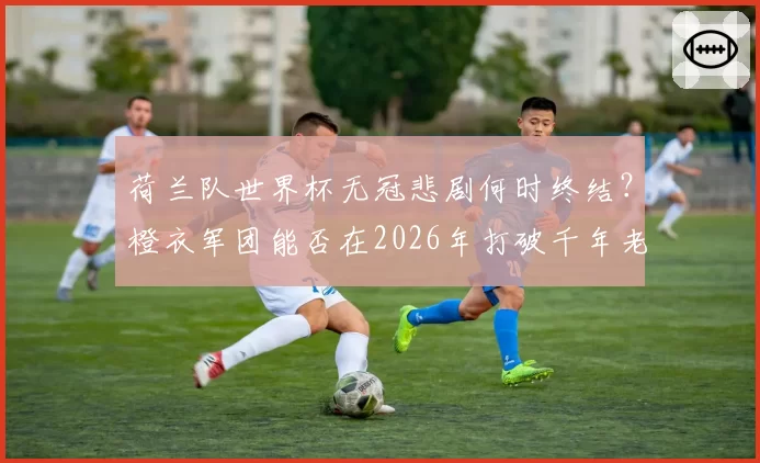 荷兰队世界杯无冠悲剧何时终结?橙衣军团能否在2026年打破千年老二宿命