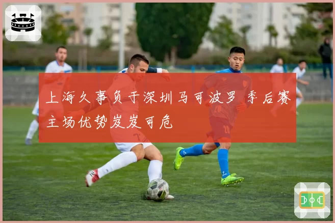上海久事负于深圳马可波罗 季后赛主场优势岌岌可危