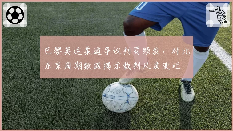 巴黎奥运柔道争议判罚频发,对比东京周期数据揭示裁判尺度变迁