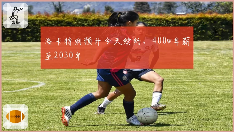 洛卡特利预计今天续约，400w年薪至2030年