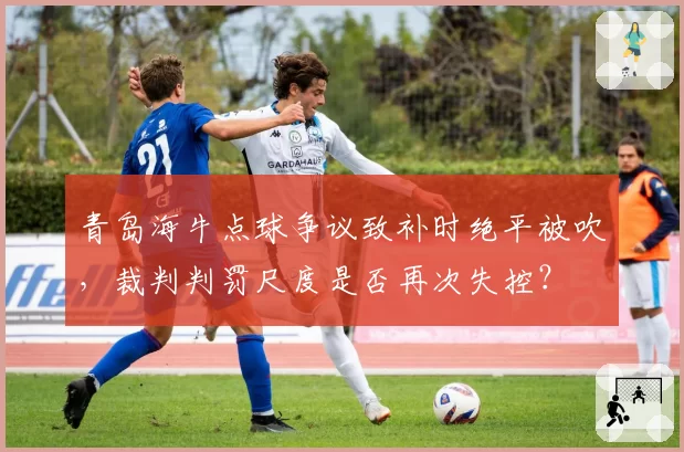 青岛海牛点球争议致补时绝平被吹,裁判判罚尺度是否再次失控?