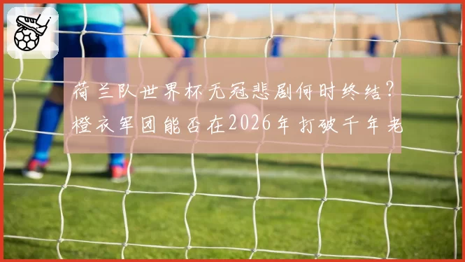 荷兰队世界杯无冠悲剧何时终结？橙衣军团能否在2026年打破千年老二宿命