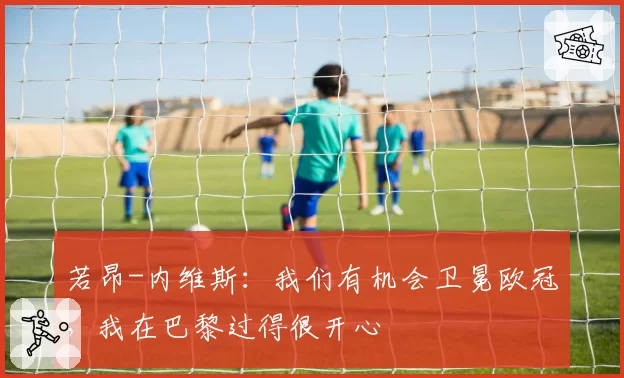 若昂-内维斯:我们有机会卫冕欧冠,我在巴黎过得很开心