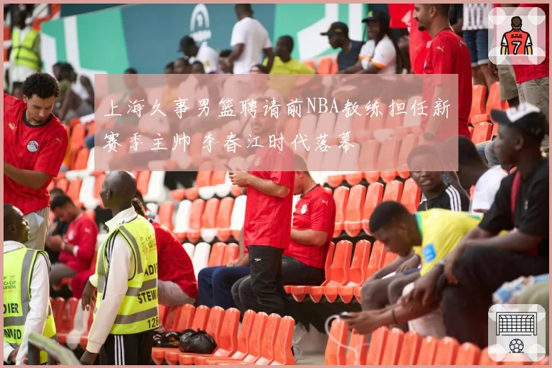 上海久事男篮聘请前NBA教练担任新赛季主帅 李春江时代落幕