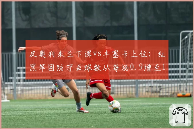 皮奥利米兰下课vs丰塞卡上位：红黑军团防守丢球数从每场0.9增至1.3，战术转型阵痛